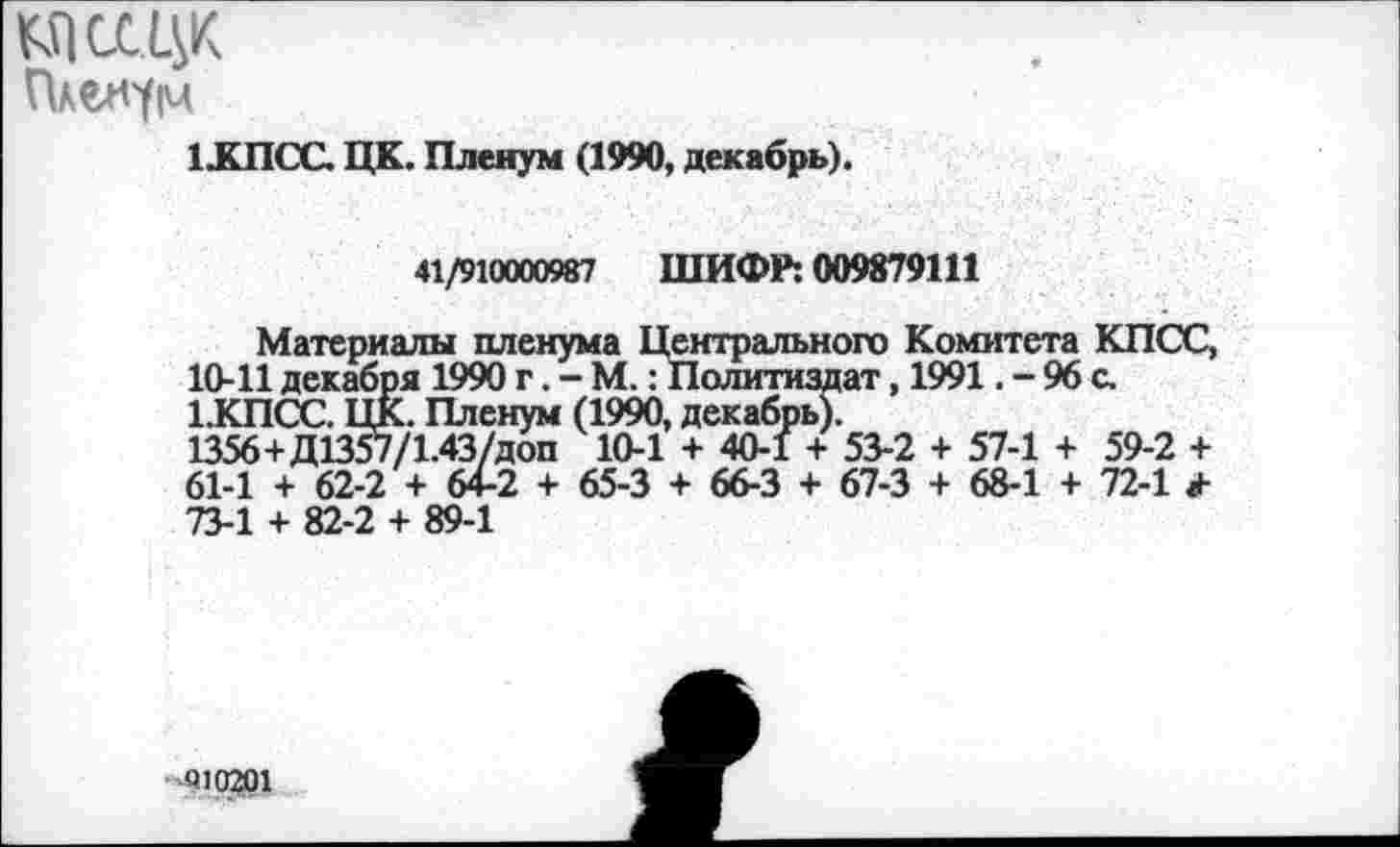 ﻿юсщк
Пленум
1ХПСС. ЦК. Пленум (1990, декабрь).
41/910000987 ШИФР: 009879111
Материалы пленума Центрального Комитета КПСС, 10-11 декабря 1990 г. - М.: Политиздат, 1991. - 96 с. 1.КПСС. ЦК. Пленум (1990, декабрь).
1356+Д1357/1.43/ДОП 10-1 + 40-1 + 53-2 + 57-1 + 59-2 + 61-1 + 62-2 + 64-2 + 65-3 + 66-3 + 67-3 + 68-1 + 72-1 73-1 + 82-2 + 89-1
010201